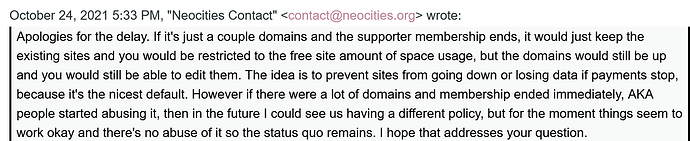 "Apologies for the delay. If it's just a couple domains and the supporter membership ends, it would just keep the existing sites and you would be restricted to the free site amount of space usage, but the domains would still be up and you would still be able to edit them. The idea is to prevent sites from going down or losing data if payments stop, because it's the nicest default. However if there were a lot of domains and membership ended immediately, AKA people started abusing it, then in the future I could see us having a different policy, but for the moment things seem to work okay and there's no abuse of it so the status quo remains. I hope that addresses your question."